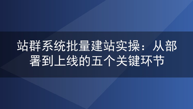 站群系统批量建站实战：五个环节把几百个站稳稳跑上线