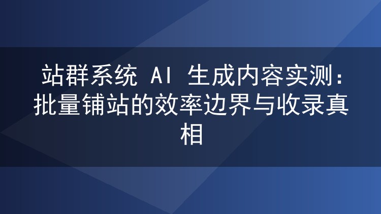 站群系统AI生成内容实测：批量铺站的效率上限与收录实情