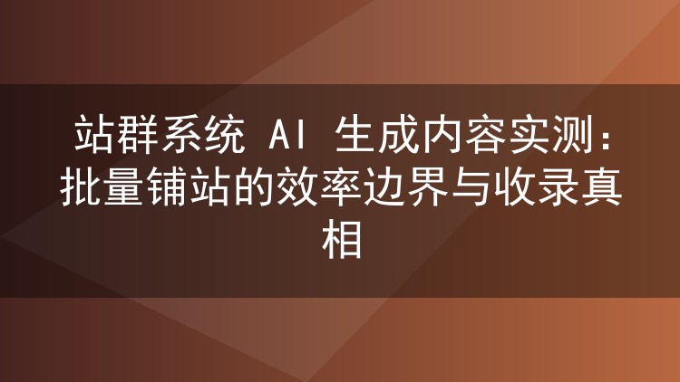 站群系统 AI 生成内容实测:批量铺站的效率边界与收录真相