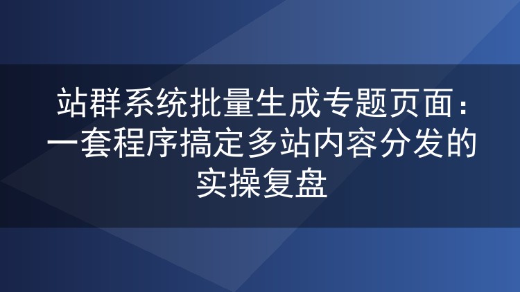 站群系统批量生成专题页实操:多站内容分发的程序化方案复盘