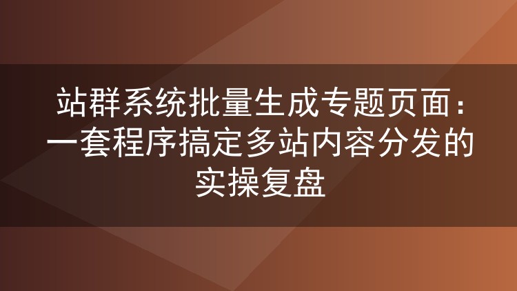 站群系统批量生成专题页面:一套程序搞定多站内容分发的实操复盘