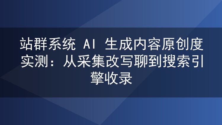 站群系统 AI 生成内容原创度实测：从采集改写聊到搜索引擎收录
