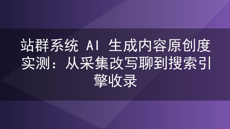 站群系统AI内容原创度亲测：采集改写与搜索引擎收录的那些门道