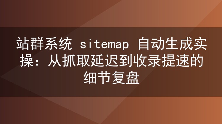 站群系统 sitemap 自动生成实战:生成时机、分站隔离与抓取反馈全解析