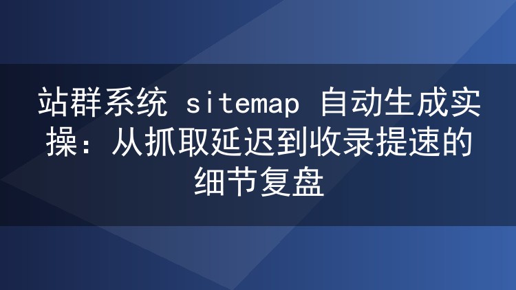 站群系统 sitemap 自动生成实操:从抓取延迟到收录提速的细节复盘