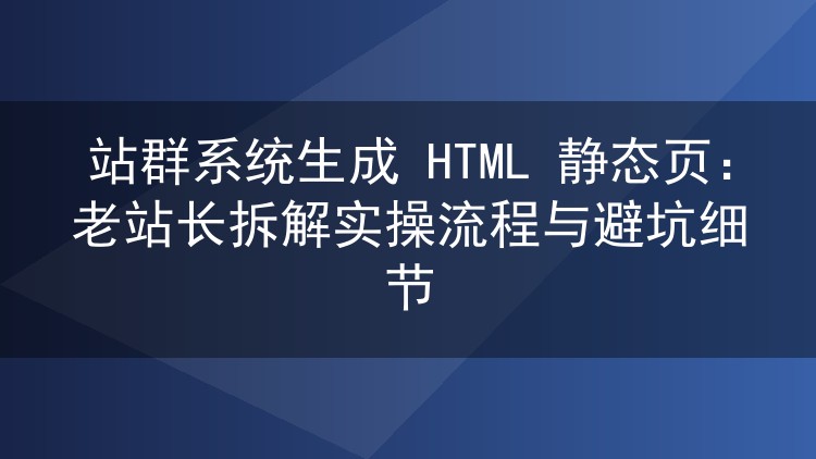 站群系统生成HTML静态页实操：老手拆解全流程与常见坑点