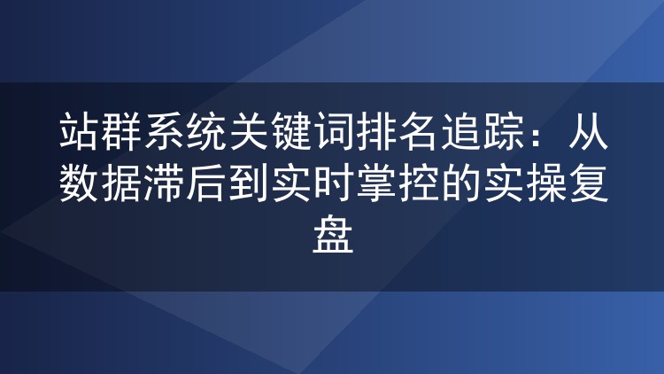 站群系统关键词排名追踪:从数据滞后到实时掌控的实操复盘