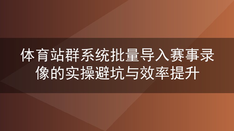 体育站群系统批量导入赛事录像的实操避坑与效率提升