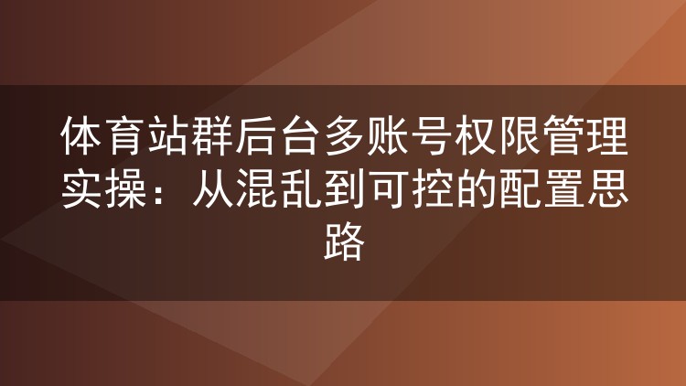 体育站群后台多账号权限管理实操:从混乱到可控的配置思路