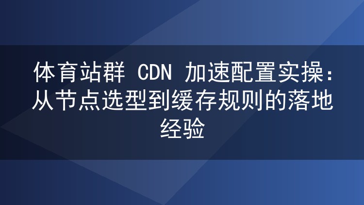 体育站群 CDN 加速配置实操：从节点选型到缓存规则的落地经验