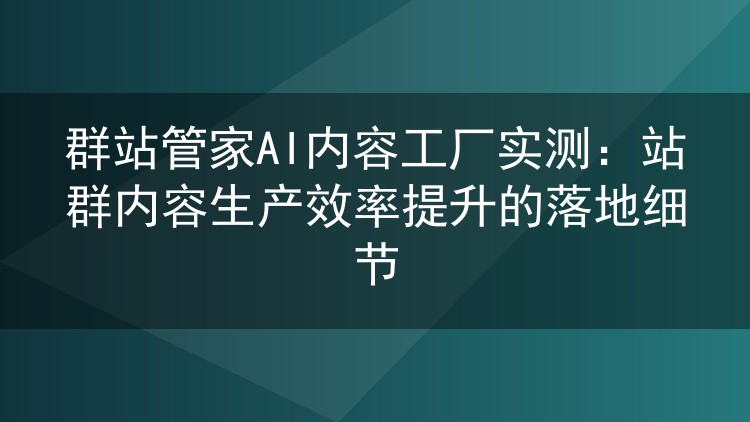 实测群站管家AI内容工厂：站群内容生产效率提升的真实体验