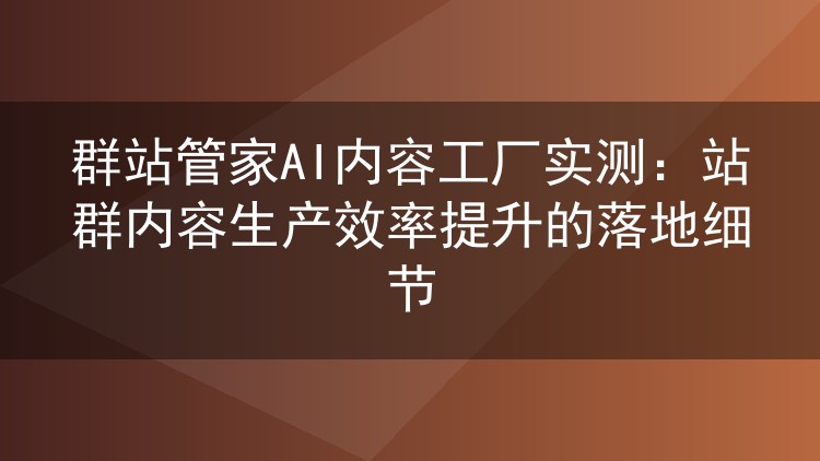 群站管家AI内容工厂实测:站群内容生产效率提升的落地细节