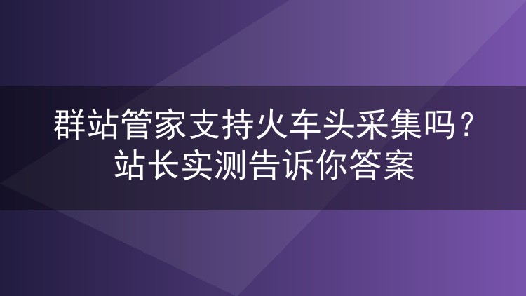 群站管家能不能接火车头采集?老站长亲测后的实话