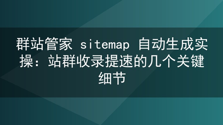 群站管家 sitemap 自动生成实操:站群收录提速的几个关键细节