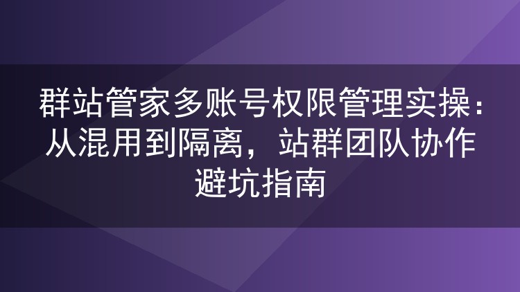 群站管家多账号权限管理实操：从混用到隔离，站群团队协作避坑指南