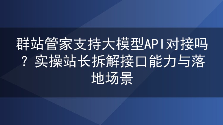 实测群站管家大模型API对接：接口配置、接入方式与内容生产场景复盘