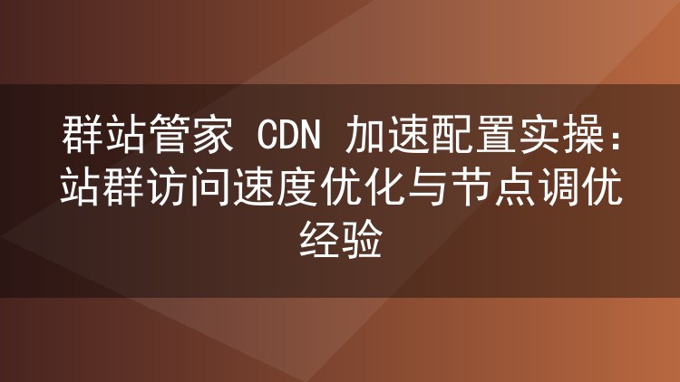 群站管家CDN加速实战:站群访问提速与节点调优避坑指南