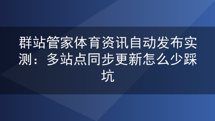 群站管家体育资讯自动发布实操记录:多站点同步更新避坑指南