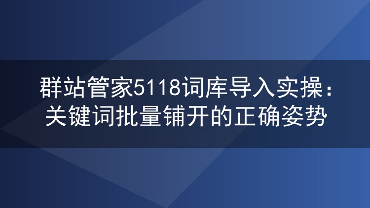 群站管家5118词库导入实操：关键词批量铺开的正确姿势