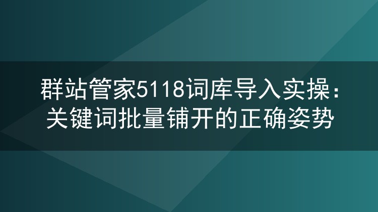 群站管家导入5118词库全流程：批量铺词的关键细节与避坑经验
