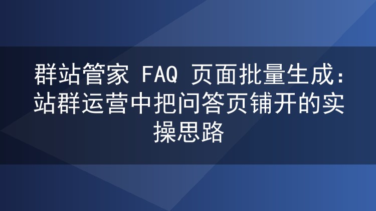 群站管家 FAQ 页面批量生成:站群运营中把问答页铺开的实操思路