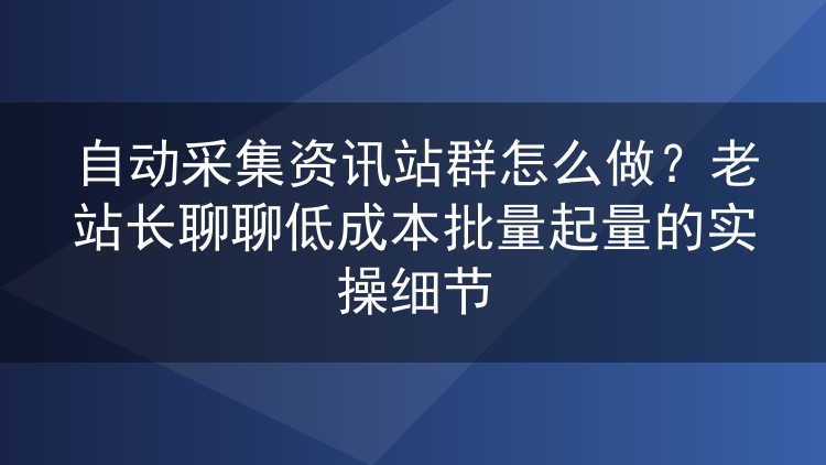 资讯站群自动采集实操复盘：从选源到收录，低成本批量起量怎么做