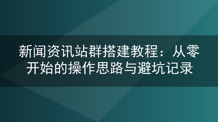 新闻资讯站群实操笔记:从选程序到批量管理的完整流程与踩坑复盘