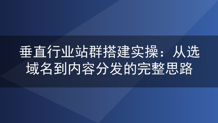垂直行业站群搭建实操:从选域名到内容分发的完整思路