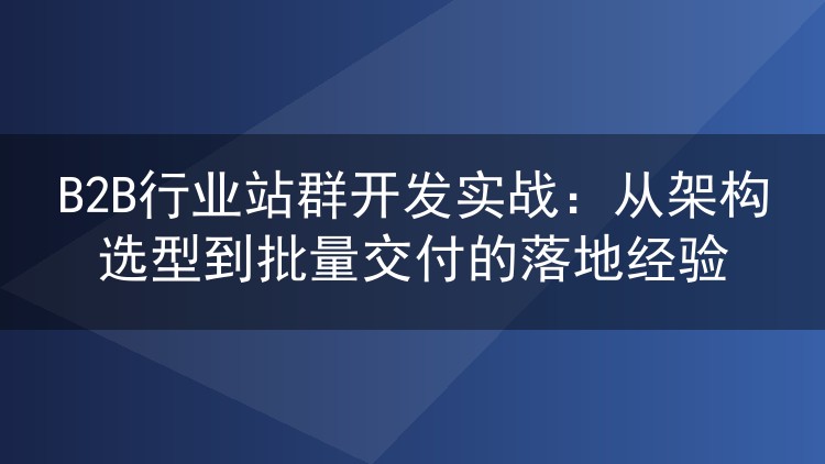B2B行业站群开发实战复盘：架构选型与批量交付那些坑
