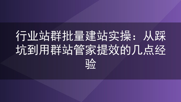 行业站群批量建站实操:从踩坑到用群站管家提效的几点经验