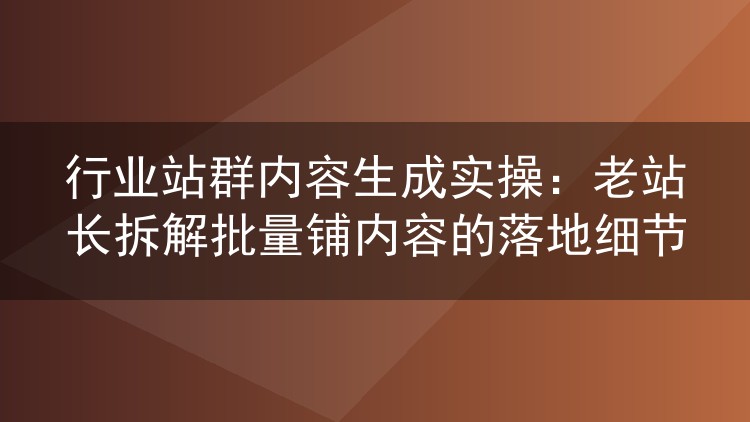 行业站群内容生成实操:老站长拆解批量铺内容的落地细节