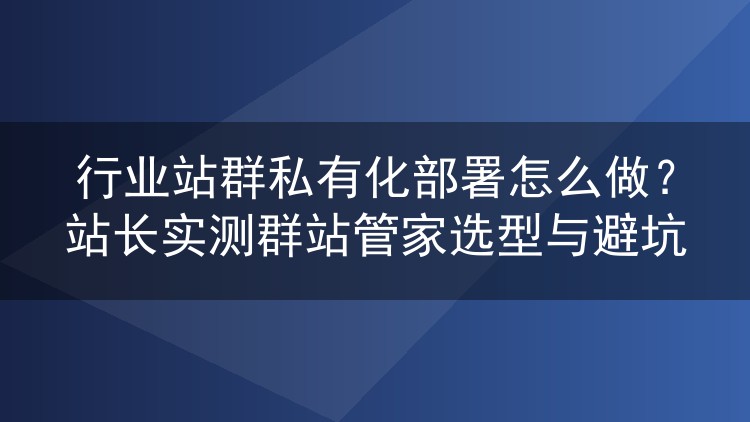 行业站群私有化部署怎么做?站长实测群站管家选型与避坑