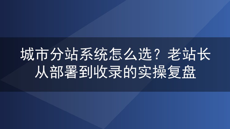 城市分站系统怎么选？老站长从部署到收录的实操复盘