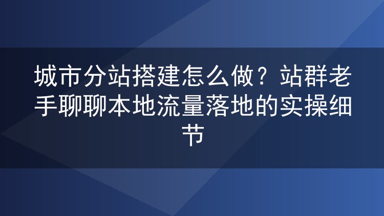 城市分站怎么搭才有效？老站长分享本地流量落地的几个关键动作