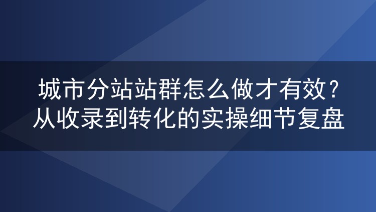 城市分站站群怎么做才有效？从收录到转化的实操细节复盘