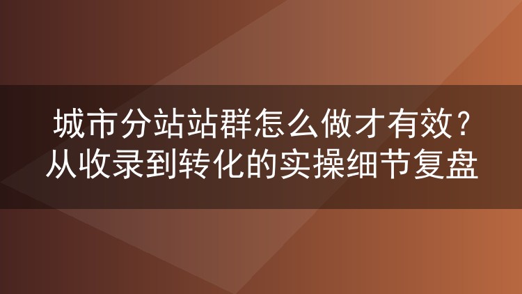 城市分站站群运营避坑指南：收录监控、模板差异化与转化落地全流程