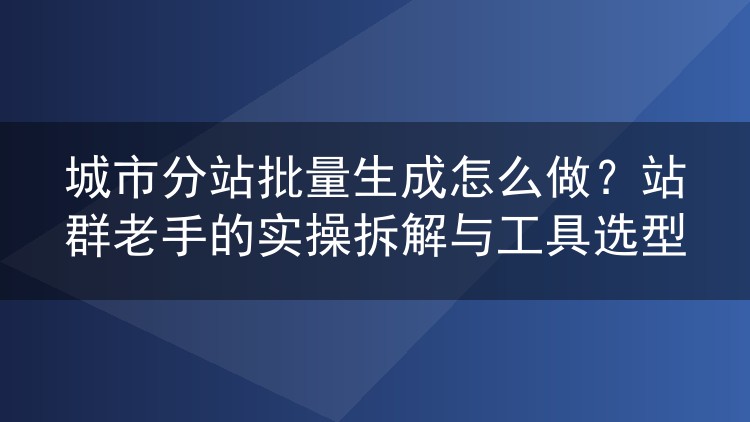城市分站批量生成怎么做?站群老手的实操拆解与工具选型