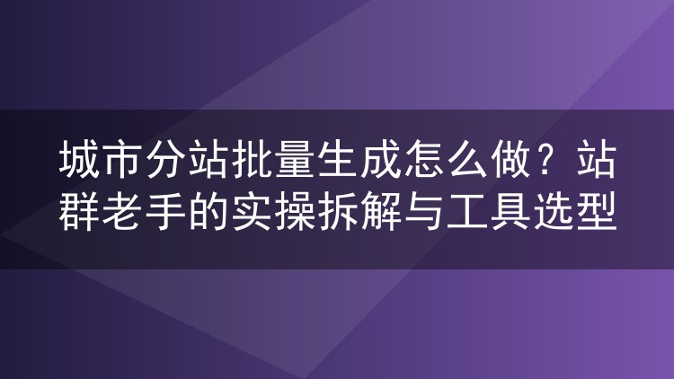 城市分站批量生成实操：从选型到收录的站群落地全流程