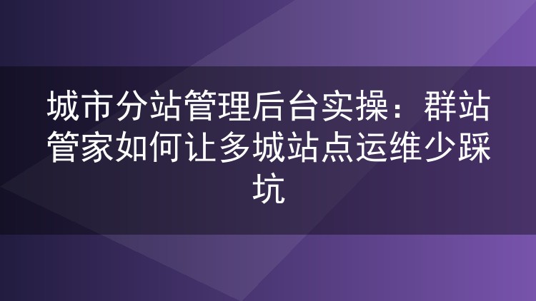 多城市站点后台怎么管才不折腾?群站管家实操经验分享