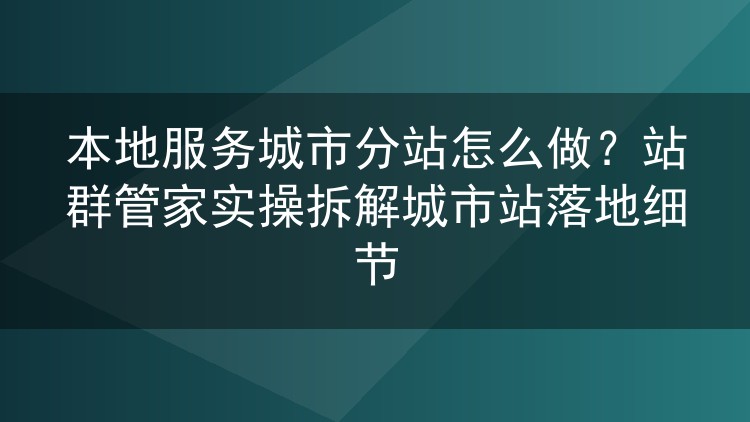 本地服务城市分站怎么做?站群管家实操拆解城市站落地细节