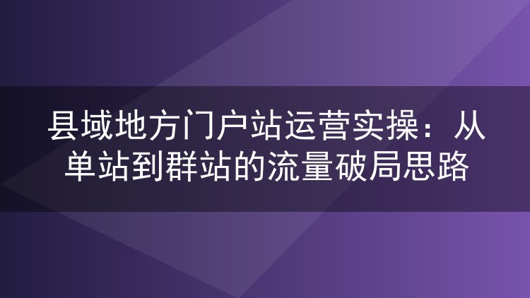 县域地方门户站运营实操:从单站到群站的流量破局思路