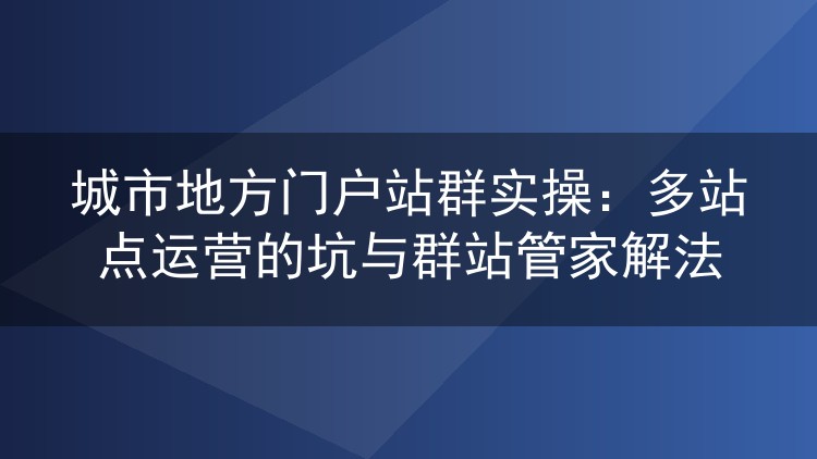 城市地方门户站群运营实录：多站点管理踩过的坑与群站管家的实战解法
