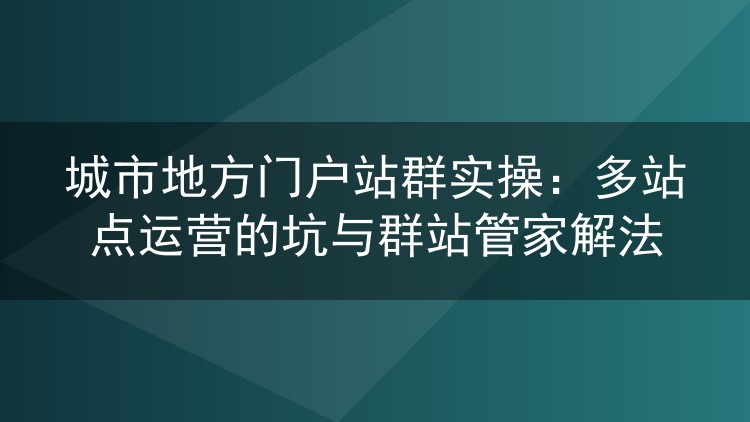 城市地方门户站群实操：多站点运营的坑与群站管家解法