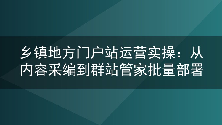 乡镇门户站实操笔记：内容采集编排与群站管家批量托管