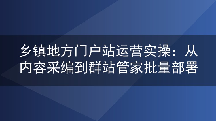 乡镇地方门户站运营实操：从内容采编到群站管家批量部署