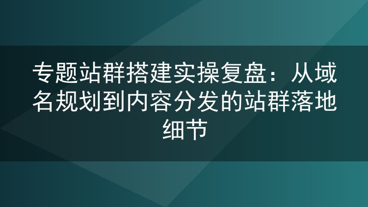 专题站群搭建实操复盘:从域名规划到内容分发的站群落地细节