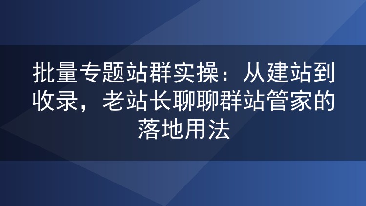 批量专题站群实操:从建站到收录,老站长聊聊群站管家的落地用法