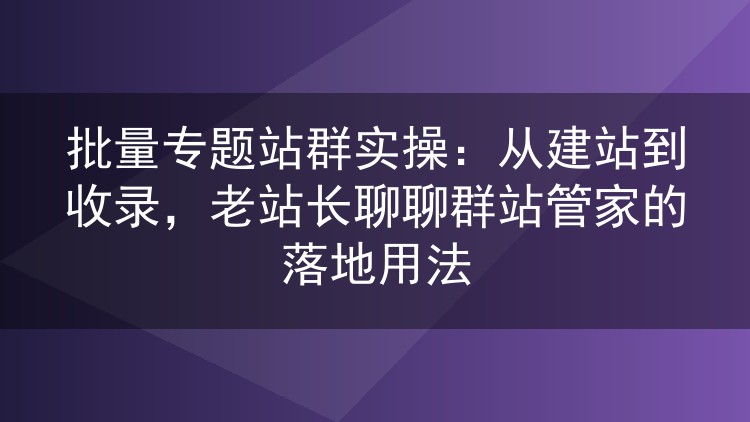 专题站群批量运营实战：建站到收录全流程，群站管家怎么用才顺手