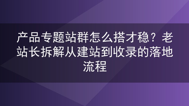 产品专题站群怎么做才不出岔子?从建站到收录的实操心得