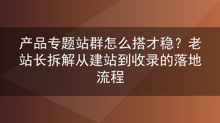 产品专题站群怎么做才不出岔子？从建站到收录的实操心得